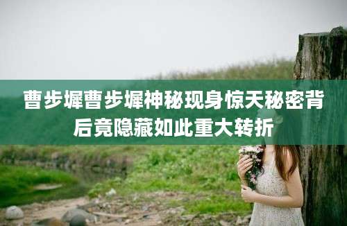 曹步墀曹步墀神秘现身惊天秘密背后竟隐藏如此重大转折