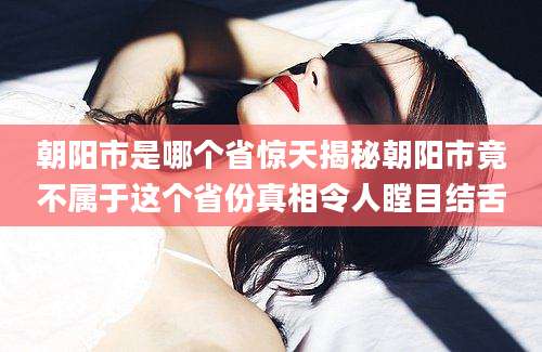 朝阳市是哪个省惊天揭秘朝阳市竟不属于这个省份真相令人瞠目结舌