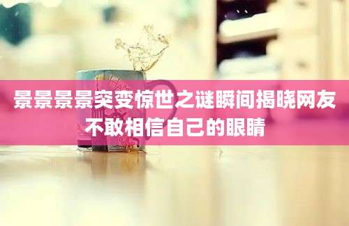 景景景景突变惊世之谜瞬间揭晓网友不敢相信自己的眼睛