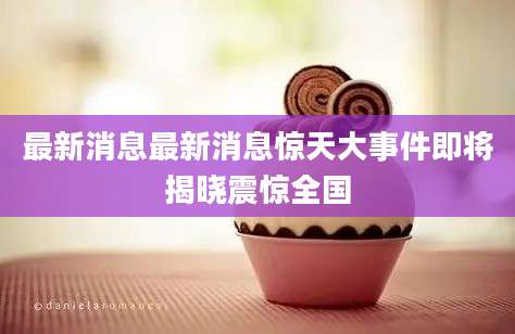 最新消息最新消息惊天大事件即将揭晓震惊全国