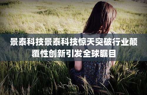 景泰科技景泰科技惊天突破行业颠覆性创新引发全球瞩目