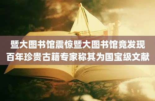 暨大图书馆震惊暨大图书馆竟发现百年珍贵古籍专家称其为国宝级文献
