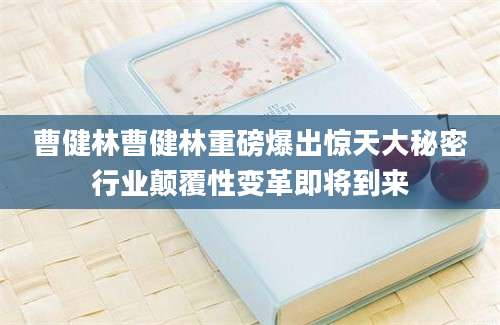 曹健林曹健林重磅爆出惊天大秘密行业颠覆性变革即将到来