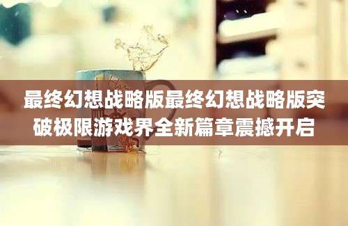 最终幻想战略版最终幻想战略版突破极限游戏界全新篇章震撼开启