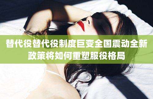 替代役替代役制度巨变全国震动全新政策将如何重塑服役格局
