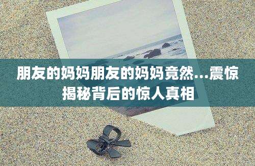 朋友的妈妈朋友的妈妈竟然...震惊揭秘背后的惊人真相