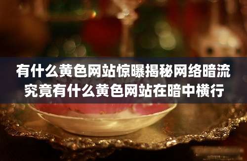 有什么黄色网站惊曝揭秘网络暗流究竟有什么黄色网站在暗中横行
