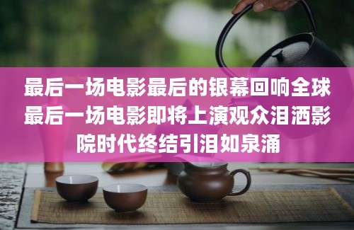 最后一场电影最后的银幕回响全球最后一场电影即将上演观众泪洒影院时代终结引泪如泉涌