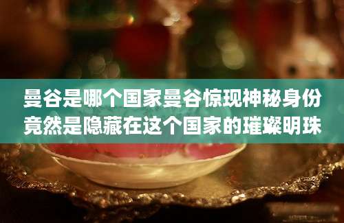 曼谷是哪个国家曼谷惊现神秘身份竟然是隐藏在这个国家的璀璨明珠