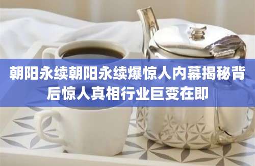 朝阳永续朝阳永续爆惊人内幕揭秘背后惊人真相行业巨变在即