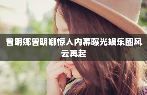 曾明娜曾明娜惊人内幕曝光娱乐圈风云再起