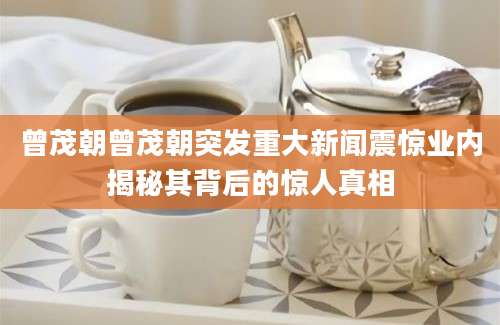 曾茂朝曾茂朝突发重大新闻震惊业内揭秘其背后的惊人真相