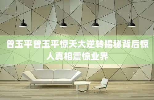 曾玉平曾玉平惊天大逆转揭秘背后惊人真相震惊业界