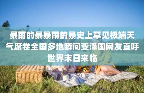 暴雨的暴暴雨的暴史上罕见极端天气席卷全国多地瞬间变泽国网友直呼世界末日来临