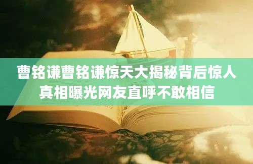 曹铭谦曹铭谦惊天大揭秘背后惊人真相曝光网友直呼不敢相信