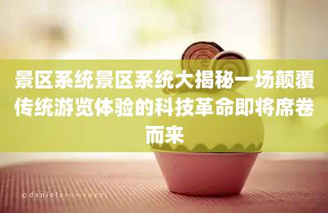 景区系统景区系统大揭秘一场颠覆传统游览体验的科技革命即将席卷而来