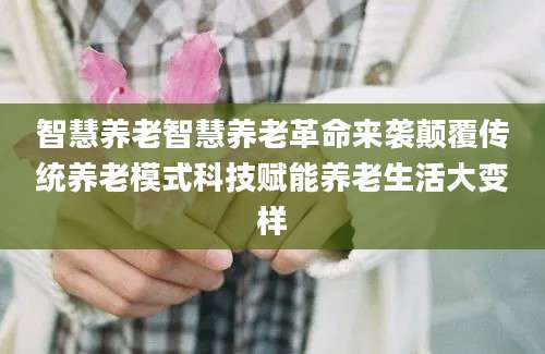 智慧养老智慧养老革命来袭颠覆传统养老模式科技赋能养老生活大变样