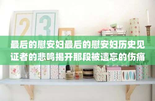 最后的慰安妇最后的慰安妇历史见证者的悲鸣揭开那段被遗忘的伤痛