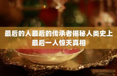 最后的人最后的传承者揭秘人类史上最后一人惊天真相