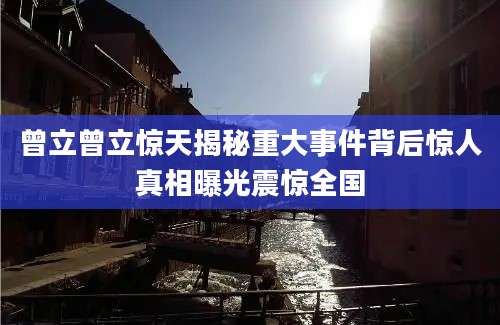 曾立曾立惊天揭秘重大事件背后惊人真相曝光震惊全国