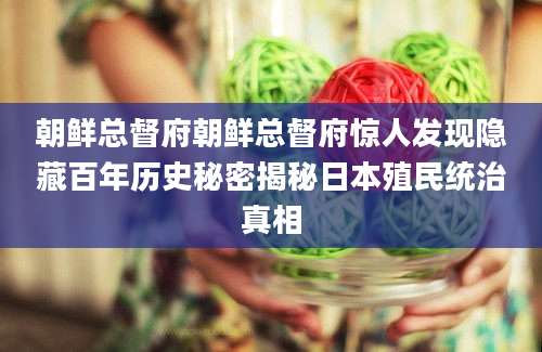 朝鲜总督府朝鲜总督府惊人发现隐藏百年历史秘密揭秘日本殖民统治真相