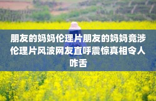 朋友的妈妈伦理片朋友的妈妈竟涉伦理片风波网友直呼震惊真相令人咋舌