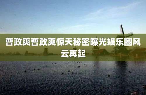曹政爽曹政爽惊天秘密曝光娱乐圈风云再起