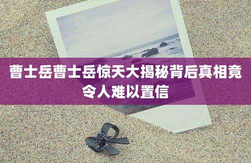 曹士岳曹士岳惊天大揭秘背后真相竟令人难以置信