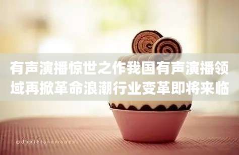 有声演播惊世之作我国有声演播领域再掀革命浪潮行业变革即将来临