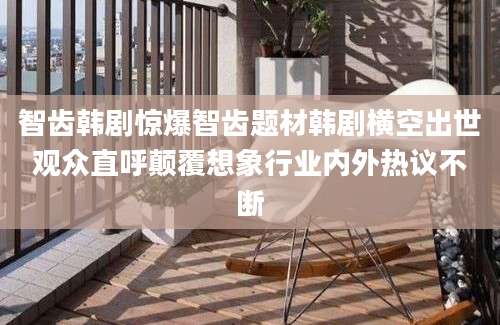 智齿韩剧惊爆智齿题材韩剧横空出世观众直呼颠覆想象行业内外热议不断
