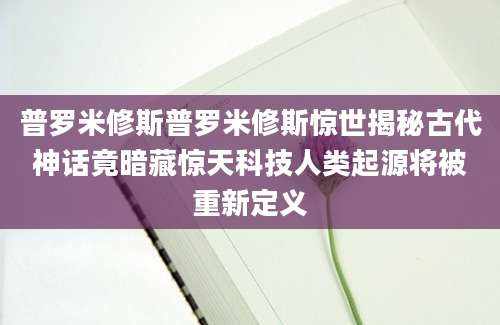 普罗米修斯普罗米修斯惊世揭秘古代神话竟暗藏惊天科技人类起源将被重新定义