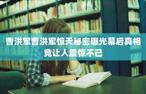 曹洪军曹洪军惊天秘密曝光幕后真相竟让人震惊不已