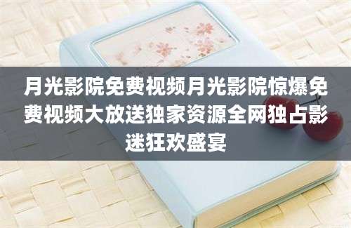 月光影院免费视频月光影院惊爆免费视频大放送独家资源全网独占影迷狂欢盛宴