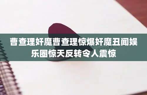曹查理奸魔曹查理惊爆奸魔丑闻娱乐圈惊天反转令人震惊