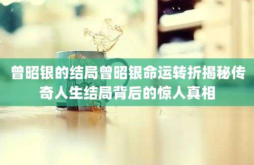 曾昭银的结局曾昭银命运转折揭秘传奇人生结局背后的惊人真相