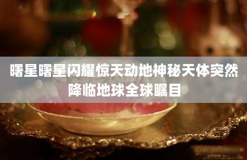 曙星曙星闪耀惊天动地神秘天体突然降临地球全球瞩目
