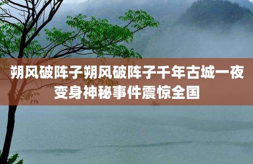 朔风破阵子朔风破阵子千年古城一夜变身神秘事件震惊全国