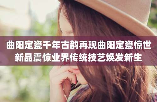 曲阳定瓷千年古韵再现曲阳定瓷惊世新品震惊业界传统技艺焕发新生
