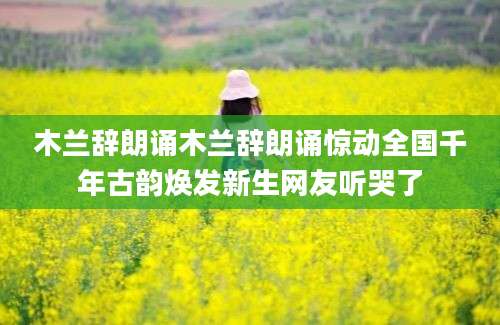 木兰辞朗诵木兰辞朗诵惊动全国千年古韵焕发新生网友听哭了