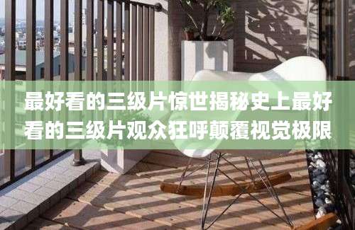 最好看的三级片惊世揭秘史上最好看的三级片观众狂呼颠覆视觉极限