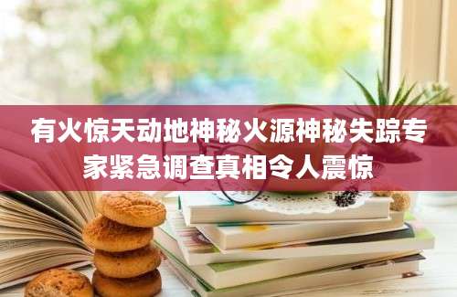 有火惊天动地神秘火源神秘失踪专家紧急调查真相令人震惊