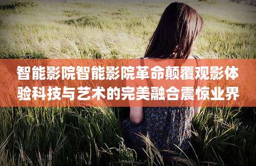 智能影院智能影院革命颠覆观影体验科技与艺术的完美融合震惊业界