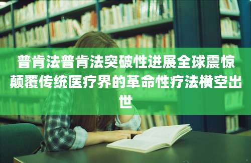 普肯法普肯法突破性进展全球震惊颠覆传统医疗界的革命性疗法横空出世