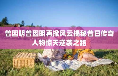 曾因明曾因明再掀风云揭秘昔日传奇人物惊天逆袭之路