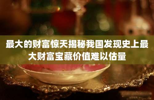 最大的财富惊天揭秘我国发现史上最大财富宝藏价值难以估量