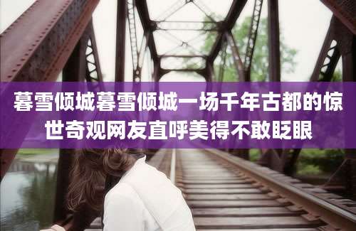 暮雪倾城暮雪倾城一场千年古都的惊世奇观网友直呼美得不敢眨眼