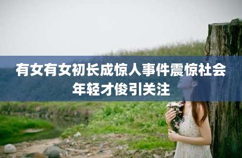 有女有女初长成惊人事件震惊社会年轻才俊引关注