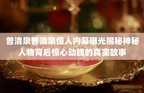 曾清泉曾清泉惊人内幕曝光揭秘神秘人物背后惊心动魄的真实故事