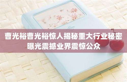 曹光裕曹光裕惊人揭秘重大行业秘密曝光震撼业界震惊公众