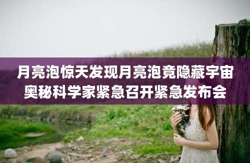 月亮泡惊天发现月亮泡竟隐藏宇宙奥秘科学家紧急召开紧急发布会